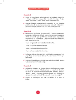 Primer Grado - Unidad 1 - Sesión 12
Situación 2
Situación 4
Situación 3
Dibuja en la pizarra dos colecciones: una formada por cinco niñas
y otra por seis blusas. Luego, indica a los estudiantes que dibujen
ambas colecciones y pinten tantas blusas como niñas haya.
Orienta el trabajo individual en la resolución de esta situación
problemática. Si lo consideras necesario, reitera la indicación y
permite que hagan preguntas en caso de que tengan dudas.
Invita a los niños y a las niñas a observar los objetos del aula e
indica que, por turnos, deberán señalar en voz alta la ubicación
de alguno de estos utilizando las expresiones “encima”, “debajo”,
“arriba” y “abajo”. Plantea el siguiente ejemplo para consolidar la
comprensión de la actividad: “Debajo de la mesa hay un cajón”.
Registra el desempeño de cada estudiante en la lista de
cotejo.
Indica que ordenen los materiales recibidos del más grande al más
pequeño y representen mediante dibujos el ordenamiento que
efectuaron.
Observa a los estudiantes mientras desarrollan la actividad yregistra
su desempeño en la lista de cotejo.
Organiza a los estudiantes en cuatro grupos y formula las siguientes
preguntas: ¿qué objetos del aula podemos ordenar del más grande
al más pequeño?, ¿por qué? Presta atención a sus respuestas y
felicítalos por su participación. Luego, distribuye estos materiales
de la siguiente manera:
Grupo 1: regletas de colores de distintos tamaños.
Grupo 2: cajitas de distintos tamaños.
Grupo 3: palitos de distintos tamaños.
Grupo 4: frascos de distintos tamaños.
181
 