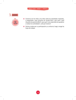 Primer Grado - Unidad 1 - Sesión 12
Conversa con los niños y las niñas sobre las actividades realizadas,
y pregúntales: ¿qué situación les resultó fácil?, ¿por qué?; ¿qué
situación les pareció difícil?, ¿por qué?; ¿los materiales los ayudaron
a realizar las actividades?, ¿de qué manera?
Felicita a todos por su participación y su esfuerzo; luego, recoge las
hojas de trabajo.
10
minutos
3. CIERRE
182
 