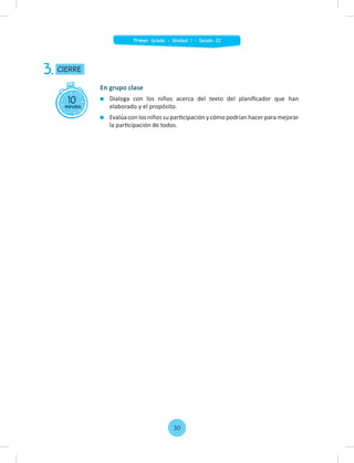 10
minutos
CIERRE
3.
En grupo clase
Dialoga con los niños acerca del texto del planiﬁcador que han
elaborado y el propósito.
Evalúa con los niños su participación y cómo podrían hacer para mejorar
la participación de todos.
30
Primer Grado - Unidad 1 - Sesión 02
 