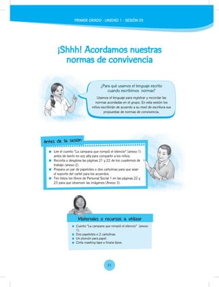 ¡Shhh! Acordamos nuestras
normas de convivencia
Cuento “La campana que rompió el silencio” (anexo
1).
Dos papelotes o 2 cartulinas.
Un plumón para papel.
Cinta masking tape o limpia tipos.
Usamos el lenguaje para registrar y recordar las
normas acordadas en el grupo. En esta sesión los
niños escribirán de acuerdo a su nivel de escritura sus
propuestas de normas de convivencia.
Lee el cuento “La campana que rompió el silencio” (anexo 1)
antes de leerlo en voz alta para compartir a los niños.
Recorta o desglosa las páginas 21 y 22 de los cuadernos de
trabajo (anexo 2).
Prepara un par de papelotes o dos cartulinas para que sean
el soporte del cartel para los acuerdos.
Ten listos los libros de Personal Social 1 en las páginas 22 y
23 para que observen las imágenes (Anexo 3).
Lee el cuento “La campana que rompió el silencio” (anexo 1)
antes de leerlo en voz alta para compartir a los niños.
Recorta o desglosa las páginas 21 y 22 de los cuadernos de
Prepara un par de papelotes o dos cartulinas para que sean
Ten listos los libros de Personal Social 1 en las páginas 22 y
Antes de la sesión
Materiales o recursos a utilizar
¿Para qué usamos el lenguaje escrito
cuando escribimos normas?
Materiales o recursos a utilizar
PRIMER GRADO - UNIDAD 01 - SESIÓN 3
PRIMER GRADO - UNIDAD 1 - SESIÓN 03
31
 