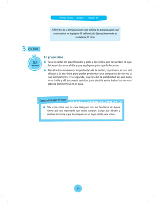 Al término de la semana puedes usar la ficha de autoevaluación que
se encuentra en la página 43 del fascículo Ejerce plenamente su
ciudadanía, III ciclo.
10
minutos
CIERRE
3.
En grupo clase
Usa el cartel de planiﬁcación y pide a los niños que recuerden lo que
hicieron durante el día y que expliquen para qué lo hicieron.
Resalta dos momentos importantes de la sesión, la primera, el uso del
dibujo y la escritura para poder presentar una propuesta de norma a
sus compañeros; y la segunda, que les dio la posibilidad de que cada
uno hable y dé su propia opinión para decidir entre todos las normas
para la convivencia en el aula.
Pide a los niños que en casa dialoguen con sus familiares de alguna
norma que sea importante que todos cumplan. Luego que dibujen y
escriban la norma y que la coloquen en un lugar visible para todos.
Tarea a trabajar en casa
35
Primer Grado - Unidad 1 - Sesión 03
 