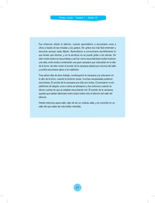 Fue entonces desde el silencio, cuando aprendieron a escucharse unos a
otros a través de las miradas y los gestos. Sin gritos era más fácil entender y
escuchar aunque nada dijeran. Aprendieron a comunicarse escribiéndose lo
que tenían que decirse, y en la escritura no se puede gritar a los demás. De
este modo todos se escuchaban y así fue como escuchándose todos tuvieron
una idea, entre todos construirían una gran campana que colocarían en lo alto
de la torre, de este modo el sonido de la campana estaría por encima del valle
y podría escucharse ajeno a la maldición.
Tras varios días de duro trabajo, construyeron la campana y la colocaron en
lo alto de la torre, cuando la hicieron sonar, muchas campanadas pudieron
escucharse. El sonido de la campana era oído por todos. Comenzaron a reír,
pletóricos de alegría, unos a otros se abrazaron y fue entonces cuando se
dieron cuenta de que se estaban escuchando reír. El sonido de la campana,
aquella que habían fabricado entre todos había roto el silencio del valle del
silencio.
Desde entonces aquel valle, dejo de ser un ruidoso valle, y se convirtió en un
valle del que salían las más bellas melodías.
37
Primer Grado - Unidad 1 - Sesión 03
 