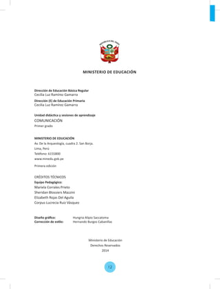 Dirección de Educación Básica Regular
Cecilia Luz Ramírez Gamarra
Dirección (E) de Educación Primaria
Cecilia Luz Ramírez Gamarra
Unidad didáctica y sesiones de aprendizaje
COMUNICACIÓN
Primer grado
MINISTERIO DE EDUCACIÓN
Av. De la Arqueología, cuadra 2. San Borja.
Lima, Perú
Teléfono: 6155800
www.minedu.gob.pe
Primera edición
CRÉDITOS TÉCNICOS
Equipo Pedagógico:
Mariela Corrales Prieto
Sheridan Blossiers Mazzini
Elizabeth Rojas Del Aguila
Corpus Lucrecia Ruiz Vásquez
Diseño gráﬁco: Hungria Alipio Saccatoma
Corrección de estilo: Hernando Burgos Cabanillas
Ministerio de Educación
Derechos Reservados
2014
12
MINISTERIO DE EDUCACIÓN
 