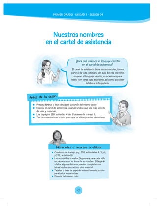 Nuestros nombres
en el cartel de asistencia
Cuaderno de trabajo, pág. 210, actividades 4, 5 y 6;
y 211, actividad 6.
Letras móviles o sueltas. Se prepara para cada niño
un paquete con las letras de su nombre. Si llegarán
a faltar algunas letras se pueden completar con
letras hechas en cartón u otro material.
Tarjetas o tiras de papel del mismo tamaño y color
para todos los nombres.
Plumón del mismo color.
El cartel de asistencia tiene un uso escolar, forma
parte de la vida cotidiana del aula. En ella los niños
emplean el lenguaje escrito, en ocasiones para
leerlo y en otras para escribirlo, así como para leer
la tabla e interpretarla.
Prepara tarjetas o tiras de papel y plumón del mismo color.
Elabora el cartel de asistencia, usando la tabla que sea más sencilla
de usar y preservar.
Lee la página 210, actividad 4 del Cuaderno de trabajo 1.
Ten un calendario en el aula para que los niños puedan observarlo.
Elabora el cartel de asistencia, usando la tabla que sea más sencilla
Ten un calendario en el aula para que los niños puedan observarlo.
Antes de la sesión
Materiales o recursos a utilizar
¿Para qué usamos el lenguaje escrito
en el cartel de asistencia?
Materiales o recursos a utilizar
42
PRIMER GRADO - UNIDAD 1 - SESIÓN 04
 