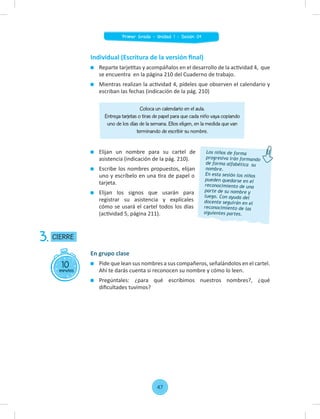 Individual (Escritura de la versión ﬁnal)
Reparte tarjetitas y acompáñalos en el desarrollo de la actividad 4, que
se encuentra en la página 210 del Cuaderno de trabajo.
Mientras realizan la actividad 4, pídeles que observen el calendario y
escriban las fechas (indicación de la pág. 210)
Elijan un nombre para su cartel de
asistencia (indicación de la pág. 210).
Escribe los nombres propuestos, elijan
uno y escríbelo en una tira de papel o
tarjeta.
Elijan los signos que usarán para
registrar su asistencia y explícales
cómo se usará el cartel todos los días
(actividad 5, página 211).
Coloca un calendario en el aula.
Entrega tarjetas o tiras de papel para que cada niño vaya copiando
uno de los días de la semana. Ellos eligen, en la medida que van
terminando de escribir su nombre.
Los niños de forma
progresiva irán formando
de forma alfabética su
nombre.
En esta sesión los niños
pueden quedarse en el
reconocimiento de una
parte de su nombre y
luego. Con ayuda del
docente seguirán en el
reconocimiento de las
siguientes partes.
10
minutos
CIERRE
3.
En grupo clase
Pide que lean sus nombres a sus compañeros, señalándolos en el cartel.
Ahí te darás cuenta si reconocen su nombre y cómo lo leen.
Pregúntales: ¿para qué escribimos nuestros nombres?, ¿qué
diﬁcultades tuvimos?
47
Primer Grado - Unidad 1 - Sesión 04
 