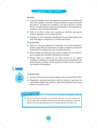 Revisión
Propicia el diálogo a partir de preguntas que favorezcan la reﬂexión de
cómo han copiado su nombre: ¿lo que escribieron es igual al nombre
que está en la tarjeta con el modelo?, ¿en qué se parece?, ¿le falta
letras?, ¿le sobran letras?, ¿todo está escrito junto?, ¿han separado sus
nombres?, ¿por qué están separadas?
Invita a los niños a revisar con tu ayuda sus nombres para que lo
mejoren, apoyados en los carteles del aula.
Entrega a los niños etiquetas autoadhesivas (u otro material) para que
cada niño pegue su etiqueta en sus objetos personales.
En grupo clase
Pide a los niños que coloquen sus materiales en el mantel, alfombra o
petate. Luego, diles que se acerquen a recoger sus objetos y a colocarlos
ordenados en los lugares del aula a los que pertenecen.
Ofrece ayudas a los niños para que vean los modelos de sus nombres y
que se ayuden para identiﬁcar dónde dice su nombre.
Recoge todos los nombres de los niños escritos en las tarjetas
(modelos) y colócalos en un lugar del aula para que se conviertan en los
referentes de su nombre. Esto les ayudará a escribir no solo su nombre
sino también otras palabras.
10
minutos
CIERRE
3.
En grupo clase
Conversa con los niños acerca del copiado, si fue una tarea fácil o difícil.
Pregúntales: ¿para qué escribimos nuestros nombres?, ¿para qué nos
sirve colocar rótulos a los objetos?, ¿qué rótulos podemos hacer para
colocar en nuestras casas?
Pide a los niños que conversen con sus familias acerca del uso de los rótulos en la
escuela. Luego, diles que elaboren rótulos para ser colocados en objetos de su casa. Por
ejemplo, en la cocina para saber qué hay en los envases (pimienta, sal, fideos, etc.).
Tarea a trabajar en casa
55
Primer Grado - Unidad 1 - Sesión 05
 