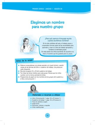 Elegimos un nombre
para nuestro grupo
Libro Comunicación 1, págs. 24 y 25 (anexo 1).
Cuaderno de trabajo 1, págs. 33 y 34 (anexo 2).
Tiras de cartulina o papel.
Hojas bond.
Plumones, colores o crayolas.
Cinta masking tape.
En la vida cotidiana del aula, el trabajo grupo y
cooperativo forman parte de las necesidades para
aprender y crear un clima de trabajo apropiado y
fortalece la identidad grupal.
En esta sesión los niños escribirán de acuerdo a su
nivel, el nombre que les gustaría para su grupo.
Elabora rompecabezas con piezas grandes y en igual número, usando
copias de las láminas del libro o cuaderno de trabajo. Una pieza por
cada integrante.
Recorta la página 33 y 34 del cuaderno de trabajo.
Ten listas las letras móviles para cada grupo. Revisa que los niños
cuenten con la misma variedad de letras.
Prepara tiras de papel con los nombres de los grupos del cuaderno y
el libro Comunicación 1.
Elabora rompecabezas con piezas grandes y en igual número, usando
copias de las láminas del libro o cuaderno de trabajo. Una pieza por
Ten listas las letras móviles para cada grupo. Revisa que los niños
Prepara tiras de papel con los nombres de los grupos del cuaderno y
Antes de la sesión
Materiales o recursos a utilizar
¿Para qué usamos el lenguaje escrito
cuando escribimos nombres?
Materiales o recursos a utilizar
PRIMER GRADO - UNIDAD 1 - SESIÓN 06
56
 