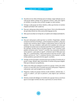 Acuerda con los niños el tiempo para el trabajo, luego indícales que en
cada grupo deben trabajar de la siguiente manera: cada niño sugiere
un nombre, lo escribe y lee y al ﬁnal, escogen un solo nombre.
Entrega a cada grupo las letras móviles y diles que formen el nombre
elegido (actividad 3 del cuaderno).
Pasa por cada grupo observando lo que hacen. Esto te da información
de qué ideas tienen los niños acerca del lenguaje escrito.
Diles que lo escriban en la hoja de su Cuaderno de trabajo (actividad 4).
Revisión
Pasa por cada grupo y pide que lean su nombre. Pregúntales: ¿dónde
comienza y termina el nombre?, ¿cómo empieza el nombre?, ¿hay otro
nombre que comience igual? Dirige su observación hacia el cartel de
palabras. Haz que comparen cada parte de la palabra con otras que
contengan las partes que se requieren para formar las palabras nuevas.
Por ejemplo: escribe como lo escribió el grupo “Lone” (Leones); ¿qué
palabra comienza como “Leones”?; escribe y lee ¿Leonardo comienza
como Leones?, ¿qué parte es igual?, ¿entonces qué le falta para que
diga “le”?, ¿Leoooonardo?, ¿tiene esta parte lo que han escrito?, ¿qué
palabra termina en “nes”?, ¿melones termina como leones?, escribe
ambas palabras ¿qué parte termina igual?, escríbela.
Entrega una tira de papel o cartulina para que escriban el nombre de su
grupo y luego, dibujen algo relacionado al nombre del grupo elegido.
Pide que lo decoren con graﬁsmos.
Indica a los niños que coloquen el cartel en su grupo. Invita a los niños
a hacer un recorrido y leer el nombre que puso cada grupo. Pregunta a
cada grupo: ¿por qué escogieron ese nombre?
Pregunta a todos los grupos (menos al del nombre): ¿dónde dice…?,
¿cómo lo saben?, ¿en qué se parecen?, ¿hay alguno que comience
igual?
Orienta a través del diálogo si el nombre de su grupo inicia su escritura
igual a la de algún nombre de ellos o qué letras en común tienen.
59
Primer Grado - Unidad 1 - Sesión 06
 