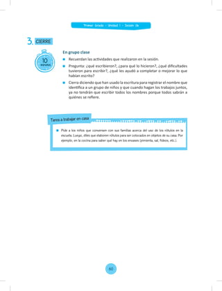 10
minutos
CIERRE
3.
En grupo clase
Recuerdan las actividades que realizaron en la sesión.
Pregunta: ¿qué escribieron?, ¿para qué lo hicieron?, ¿qué diﬁcultades
tuvieron para escribir?, ¿qué les ayudó a completar o mejorar lo que
habían escrito?
Cierra diciendo que han usado la escritura para registrar el nombre que
identiﬁca a un grupo de niños y que cuando hagan los trabajos juntos,
ya no tendrán que escribir todos los nombres porque todos sabrán a
quiénes se reﬁere.
Pide a los niños que conversen con sus familias acerca del uso de los rótulos en la
escuela. Luego, diles que elaboren rótulos para ser colocados en objetos de su casa. Por
ejemplo, en la cocina para saber qué hay en los envases (pimienta, sal, fideos, etc.).
Tarea a trabajar en casa
60
Primer Grado - Unidad 1 - Sesión 06
 