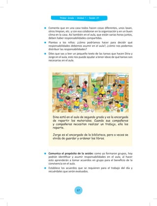 Comenta que en una casa todos hacen cosas diferentes, unos lavan,
otros limpian, etc. y con eso colaboran en la organización y en un buen
clima en la casa. Así también en el aula, que están varias horas juntos,
deben haber responsabilidades compartidas.
Plantea a los niños: ¿cómo podríamos hacer para decidir qué
responsabilidades debemos asumir en el aula?, ¿cómo nos podemos
distribuir las responsabilidades?
Diles que vas a leer un pequeño texto de las tareas que hacen Dina y
Jorge en el aula, esto nos puede ayudar a tener ideas de qué tareas son
necesarias en el aula.
Comunica el propósito de la sesión: como ya formaron grupos, hoy
podrán identiﬁcar y asumir responsabilidades en el aula; al hacer
esto aprenderán a tomar acuerdos en grupo para el beneﬁcio de la
convivencia en el aula.
Establece los acuerdos que se requieren para el trabajo del día y
recuérdales que serán evaluados.
Dina está en el aula de segundo grado y es la encargada
de repartir los materiales. Cuando sus compañeros
y compañeras necesitan realizar un trabajo, ella los
reparte.
Jorge es el encargado de la biblioteca, pero a veces se
olvida de guardar y ordenar los libros.
67
Primer Grado - Unidad 1 - Sesión 07
 