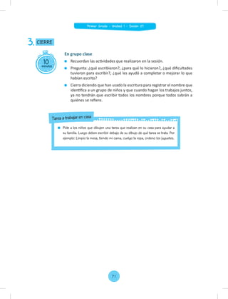 10
minutos
CIERRE
3.
En grupo clase
Recuerdan las actividades que realizaron en la sesión.
Pregunta: ¿qué escribieron?, ¿para qué lo hicieron?, ¿qué diﬁcultades
tuvieron para escribir?, ¿qué les ayudó a completar o mejorar lo que
habían escrito?
Cierra diciendo que han usado la escritura para registrar el nombre que
identiﬁca a un grupo de niños y que cuando hagan los trabajos juntos,
ya no tendrán que escribir todos los nombres porque todos sabrán a
quiénes se reﬁere.
Pide a los niños que dibujen una tarea que realizan en su casa para ayudar a
su familia. Luego deben escribir debajo de su dibujo de qué tarea se trata. Por
ejemplo: Limpio la mesa, tiendo mi cama, cuelgo la ropa, ordeno los juguetes.
Tarea a trabajar en casa
71
Primer Grado - Unidad 1 - Sesión 07
 