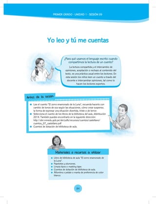 Yo leo y tú me cuentas
Libro de biblioteca de aula "El zorro enamorado de
la Luna”.
Papelotes y plumones.
Limpia tipos o masking tape.
Cuentos de dotación de biblioteca de aula.
Alfombra o petate o manta de preferencia de color
blanco.
La lectura compartida y el intercambio de
opiniones, aceptación o rechazo al contenido del
texto, es una práctica usual entre los lectores. En
esta sesión los niños leen un cuento a través del
docente e intercambiar opiniones, tal como lo
hacen los lectores expertos.
Lee el cuento “El zorro enamorado de la Luna”, recuerda hacerlo con
cambio de tonos de voz según las situaciones, cómo crear suspenso,
la forma de expresar una situación divertida, triste o de terror.
Selecciona el cuento de los libros de la biblioteca del aula, distribución
2014. También puedes encontrarlo en la siguiente dirección:
http://ebr.minedu.gob.pe/dei/pdfs/recursos/cuentos/castellano/
cuentos_07_castellano.pdf
Cuentos de dotación de biblioteca de aula.
Lee el cuento “El zorro enamorado de la Luna”, recuerda hacerlo con
cambio de tonos de voz según las situaciones, cómo crear suspenso,
Selecciona el cuento de los libros de la biblioteca del aula, distribución
http://ebr.minedu.gob.pe/dei/pdfs/recursos/cuentos/castellano/
Antes de la sesión
Materiales o recursos a utilizar
¿Para qué usamos el lenguaje escrito cuando
compartimos la lectura de un cuento?
Materiales o recursos a utilizar
PRIMER GRADO - UNIDAD 1 - SESIÓN 09
84
 