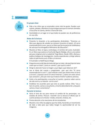 Pide a los niños que se acomoden como más les guste. Pueden usar
cojines, petates, alfombra o lo que tengan para que se sientan cómodos
al escuchar el cuento, dentro o fuera del aula.
Acomódate en un lugar en el que todos te puedan ver, de preferencia
en una silla.
Antes de la lectura
Presenta la situación a los participantes diciéndoles: “Tenemos un
libro que algunos de ustedes ya conocen (muestra el texto). «El zorro
enamorado de la Luna», que es un libro que forma parte de la biblioteca
de aula que ha entregado el Ministerio de Educación".
Muestra el libro, la tapa y contratapa; el nombre del autor, ilustrador.
Es un libro cuya autora es Cucha del Águila Hidalgo, ella es una autora
peruana originaria de la ciudad de Tingo María. Desde 1991, efectua y
publica trabajos de investigación, monta espectáculos y dirige talleres
sobre el patrimonio oral, el libro y la lectura.
El ilustrador es Natlf Sejuro Aliaga.
Pregunta acerca del tipo de texto del que se trata: ¿de qué tipo de texto
creen que se trata?, ¿será un cuento?, ¿por qué lo creen?
Dirige la atención hacia la imagen y que digan ¿qué observan ahí?
Lee el título del cuento y pregúntales: ¿por qué dirá “El zorro
enamorado de la Luna”?, ¿qué relación creen que existe entre el zorro
y la luna?, ¿conoces zorros en otras historias?, ¿cómo son estos zorros
que conocen?, ¿de qué creen que tratará el texto? (saberes previos).
Invita a los participantes a escuchar el cuento: ¿quieren saber acerca
de este zorro y su relación con la Luna?
Establece los acuerdos para que esta se pueda realizar. Diles “voy a
leer el cuento. vamos a escucharlo y mirarlo detenidamente y después
vamos a hacer comentarios”.
Durante la lectura
Varía el tono de voz para marcar el cambio de los personajes, sus
estados de ánimo. Procura trasmitir con tu lectura el efecto que el
cuento produce en el lector: miedo, emoción, tristeza, etc.
Presta atención a las reacciones de los estudiantes.
Muestra a los niños las páginas que has leído, haciendo un movimiento
de lado a lado para que todos tengan la oportunidad de ver las
imágenes.
60
minutos
DESARROLLO
2.
En grupo clase
86
Primer Grado - Unidad 1 - Sesión 09
 