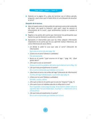 Detente en la página 15 y antes de terminar con el último párrafo,
pregunta: ¿qué creen que le habrá dicho la Luna después de escuchar
al zorro?
Después de la lectura
Abre el espacio para el intercambio de opiniones acerca del contenido
del texto: ¿les gustó la historia?, ¿por qué?, ¿qué les pareció el
ofrecimiento de la Luna?, ¿qué sentimientos suscitó en ustedes el
cuento?
Regresa a las partes del cuento que mencionan los participantes que
fueron los que les llamaron su atención y reléela.
Aprovecha el intercambio para que los niños ubiquen información
importante en el cuento que les va a permitir realizar inferencias, así
como inferencias de causa efecto.
¿A dónde le pidió la Luna que suba al zorro? (Ubicación de
información)
Qué suba al cerro más alto (pág. 10).
¿Cómo era el zorro? (Deduce cualidades)
Fiel, perseverante.
Busca en el cuento “¿qué susurras en el lago…" (pág. 14). ¿Qué
quiere decir?
¿Por qué la Luna se conmovió?
Porque escuchó las palabras del canto que le decía el zorro (Pág. 15)
¿De qué trata principalmente el cuento?
De un zorro enamorado que hablaba con la Luna.
¿Qué hacía el zorro a las orillas del lago? (Ubicación de información)
A orillas del lago hablaba bajito, susurrando algo (pág. 8).
¿Cómo era la Luna? (Deduce cualidades)
Sensible, curiosa, atenta.
¿Por qué se dice en el cuento que la Luna era “esquiva”? (pág. 7).
¿Por qué el zorro le hablaba cada día al reﬂejo de la Luna?
Para responder a esta pregunta (pág. 4) los lectores deben ubicar la
siguiente idea “la Luna estaba lejos, muy lejos” y relacionarla con la
consecuencia.
¿De qué trata principalmente el cuento?
De un zorro enamorado que hablaba con la Luna.
87
Primer Grado - Unidad 1 - Sesión 09
 
