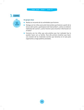 10
minutos
CIERRE
3.
En grupo clase
Realiza un recuento de las actividades que hicieron.
Dialoga con los niños acerca del intercambio que hicieron a partir de la
lectura del cuento: ¿participaron del intercambio?, ¿cómo se sintieron
hablando del cuento?, ¿cómo hicieron para encontrar información en
el texto?
Comenta con los niños que esta práctica que han realizado hoy la
pueden hacer con su familia. Para ello primero tendrían que hacer
una revisión de los materiales escritos que tenemos en el aula para
organizarlos y luego pedirlos prestados.
88
Primer Grado - Unidad 1 - Sesión 09
 