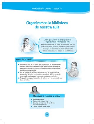 Organizamos la biblioteca
de nuestra aula
Biblioteca del aula.
Cuaderno de trabajo. Pág. 31.
Etiquetas con nombres de los libros o
sectores de la biblioteca.
Lápices, colores, hojas bond.
En esta oportunidad los niños se vincularán con los
portadores (libros, revistas, periódicos) y los diversos
textos que se encuentran en ellos, realizando las
prácticas lectoras que se realizan en una biblioteca.
Elabora una lista de tus niños pero organizados en grupos de tres.
En cada grupo coloca a los niños que tienen niveles cercanos de
escritura: presilábico con silábico; silábico con silábico alfabético y
este último con alfabético.
Lee las páginas 42 y 52 del fascículo acerca de comprensión y
producción de textos escritos, correspondiente al III ciclo, donde
encontrarás pautas para el proceso de producción de textos.
Prepara tiras de papel o cartulina de colores para los letreros de los
tipos de textos.
Elabora una lista de tus niños pero organizados en grupos de tres.
En cada grupo coloca a los niños que tienen niveles cercanos de
escritura: presilábico con silábico; silábico con silábico alfabético y
producción de textos escritos, correspondiente al III ciclo, donde
Prepara tiras de papel o cartulina de colores para los letreros de los
Antes de la sesión
Materiales o recursos a utilizar
¿Para qué usamos el lenguaje cuando
organizamos la biblioteca del aula?
Materiales o recursos a utilizar
PRIMER GRADO - UNIDAD 1 - SESIÓN 10
94
 