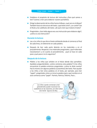Establece el propósito de lectura del instructivo ¿Para qué vamos a
leer? (vamos a leer para elaborar nuestro portafolio).
Dirige la observación de los niños hacia el dibujo: ¿qué ven en el dibujo?
También hacia la estructura del texto: ¿qué texto será?, ¿un cartel? Lee
el título y los subtítulos del texto: ¿de qué creen que tratará el texto?
Pregúntales: ¿han leído alguna vez una instrucción para elaborar algo?,
¿cómo es una instrucción?
Durante la lectura
Lee a los niños lo que dice el texto señalando desde el comienzo al ﬁnal
de cada línea, sin detenerte en cada palabra.
Después de leer cada parte detente en los materiales y en el
procedimiento. Respecto a los materiales pregúntales: ¿qué materiales
necesitamos?; y en cuanto al procedimiento, ¿qué se hace en cada
paso y qué pasa si no lo seguimos?
Después de la lectura
Pídeles a los niños que señalen en el título dónde dice portafolio.
Ayúdalos preguntándoles: ¿cómo comienza esta palabra? Si los niños
encuentran la palabra entonces pregúntales: ¿cómo te diste cuenta?
Haz lo mismo con algunas palabras (sustantivos) del texto. Para ayudar
a los niños a leer otras palabras en el texto, por ejemplo, para leer
"papel", pregúntales cómo se inicia la palabra (pa) y qué nombre en el
aula comienza como "papel": Pamela, Patricia, Paloma, Paco…
Los niños cuando comienzan a leer
generalmente pueden reconocer los
sustantivos en las oraciones, por este motivo
solo leerán algunos de ellos.
sustantivos en las oraciones, por este motivo
103
Primer Grado - Unidad 1 - Sesión 11
 