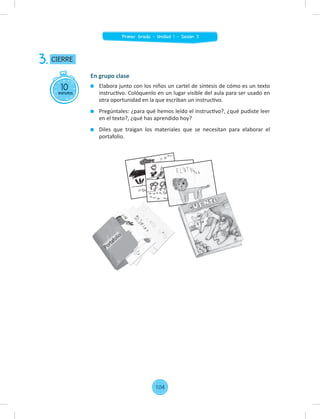 10
minutos
CIERRE
3.
En grupo clase
Elabora junto con los niños un cartel de síntesis de cómo es un texto
instructivo. Colóquenlo en un lugar visible del aula para ser usado en
otra oportunidad en la que escriban un instructivo.
Pregúntales: ¿para qué hemos leído el instructivo?, ¿qué pudiste leer
en el texto?, ¿qué has aprendido hoy?
Diles que traigan los materiales que se necesitan para elaborar el
portafolio.
104
Primer Grado - Unidad 1 - Sesión 11
 