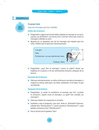 Leen los mensajes que han recibido.
Antes de la lectura
Pregúntales: ¿alguna vez les han dado o dejado un mensaje en su casa?,
¿quizás sus familiares?, ¿en forma oral o escrita? ¿Para qué sirven lo
mensajes? ¿Dónde se usan?
Muestra en un papelote uno de los mensajes que dejaste para los
niños. Pídeles que lo observen silenciosamente.
60
minutos
DESARROLLO
2.
En grupo clase
Pregúntales: ¿qué dirá el mensaje?, ¿cómo lo saben? Anota sus
hipótesis en la pizarra a ﬁn de confrontarlos durante y después de la
lectura.
Durante de la lectura
Pide que voluntariamente un niño o niña lea en voz alta el mensajito, si
ninguno se anima, léelo para los niños, señalando en el texto lo que
vas leyendo.
Después de la lectura
Pregúntales: ¿a quién le escribieron el mensaje que leí?, ¿cuándo
lo enviaron?, ¿quién envía el mensaje?, ¿a quién han enviado sus
mensajes?
Pide que señalen las respuestas en el texto.
Vuélveles a leer la pregunta: ¿por qué Anita es felicitada? Entonces,
¿dónde dice “felicitaciones”?, ¿cómo comienza “felicitaciones”?, ¿qué
palabra comienza como “felicitaciones”?
Haz lo mismo con la palabra “lees”.
3 de abril
Anita
Felicitaciones veo que cada día lees mejor.
Profesora María
107
Primer Grado - Unidad 1 - Sesión 12
 