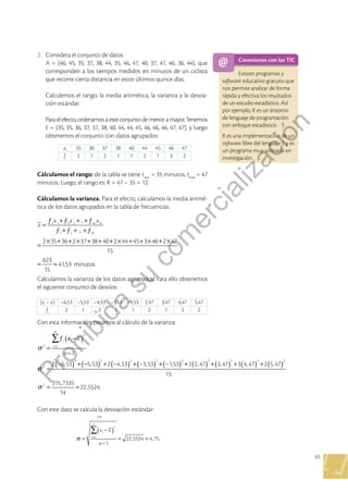 65
2 . Considera el conjunto de datos
A = {46, 45, 35, 37, 38, 44, 35, 46, 47, 40, 37, 47, 46, 36, 44}, que
corresponden a los tiempos medidos en minutos de un ciclista
que recorre cierta distancia en estos últimos quince días .
Calculemos el rango, la media aritmética, la varianza y la desvia-
ción estándar .
Para el efecto, ordenamos a este conjunto de menor a mayor . Tenemos
E = {35, 35, 36, 37, 37, 38, 40, 44, 44, 45, 46, 46, 46, 47, 47}, y luego
obtenemos el conjunto con datos agrupados:
ai
35 36 37 38 40 44 45 46 47
fi
2 1 2 1 1 2 1 3 2
Cálculamos el rango: de la tabla se tiene tmín
= 35 minutos, tmáx
= 47
minutos . Luego, el rango es: R = 47 – 35 = 12 .
Cálculamos la varianza . Para el efecto, calculamos la media aritmé-
tica de los datos agrupados en la tabla de frecuencias:
...
...
2 35 36 2 37 38 40 2 44 45 3 46 2 47
15
623
15
41,53 minutos.
1 1 2 2
1 2
x
x x x
m m
m
=
ƒ +ƒ + +ƒ
ƒ +ƒ + +ƒ
=
× + + × + + + × + + × + ×
= =
Calculamos la varianza de los datos agrupados . Para ello obtenemos
el siguiente conjunto de desvíos:
(xi
– x) –6,53 –5,53 –4,53 –3,53 –1,53 2,47 3,47 4,47 5,47
fi
2 1 2 1 1 2 1 3 2
Con esta información, pasamos al cálculo de la varianza:
Conexiones con las TIC
Existen programas y
software educativo gratuito que
nos permite analizar de forma
rápida y efectiva los resultados
de un estudio estadístico . Así
por ejemplo, R es un entorno
de lenguaje de programación
con enfoque estadístico .
R es una implementación de un
software libre del lenguaje S y es
un programa muy utilizado en
investigación .
Con este dato se calcula la desviación estándar:
14
1
22,5524 4,75.
2
1
x x
n
i
i
n
∑
σ
( )
=
−
−
= =
=
1
2 –6,53 5,53 2 –4,53 –3,53 –1,53 2 2,47 3,47 3 4,47 2 5,47
15
315,7335
14
22,5524.
2
2
1
2
2 2 2 2 2 2 2 2 2
2
x x
n
i i
i
m
∑
σ
σ
σ
( )
( ) ( ) ( ) ( ) ( ) ( ) ( ) ( ) ( )
=
ƒ −
−
=
+ − + + + + + + +
= =
=
P
r
o
h
i
b
i
d
a
s
u
c
o
m
e
r
c
i
a
l
i
z
a
c
i
ó
n
 