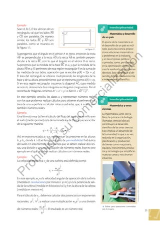 23
Ejemplo
Sean A, B, C, D los vértices de un
rectángulo, tal que los lados
y son paralelos . De manera
similar, los lados y son
paralelos, como se muestra en
la Figura 1 .1 .
Supongamos que el ángulo en el vértice A es recto, entonces la recta
es perpendicular a la recta y la recta es también perpen-
dicular a la recta , con lo que el ángulo en el vértice B es recto .
Suponemos que la medida de la base es x, y que la medida de la
altura es y . El perímetro de esta región rectangular R es la suma de
las medidas de sus lados, operación que se escribe p(R) = 2(x + y) .
El área del rectángulo se obtiene multiplicando las longitudes de la
base y de su altura, procedimiento que se representa como a(R) = xy .
Si en esta región rectangular trazamos la diagonal , cuya medida
se nota h, obtenemos dos triángulos rectángulos congruentes . Por el
teorema de Pitágoras, tenemos h2
= x2
+ y2
, o bien h = x2
+ y2
 .
En este ejemplo sencillo, los datos x, y representan números reales
con los que podemos realizar cálculos para obtener el perímetro y el
área de una superficie o calcular raíces cuadradas, que, a su vez, son
también números reales .
Ejemplo.
Una fórmula muy útil en el cálculo del flujo del agua que se infiltra en
el suelo (medio poroso) es la denominada ley de Darcy, que se escribe
de la siguiente manera:
q = k
p2
– p1
h2
– h1
, h2
≠ h1
 .
Así, en este enunciado, p1
y p2
representan las presiones en las alturas
h1
y h2
, donde k > 0 se llama constante de permeabilidad hidráulica
del suelo . En esta fórmula observamos que se deben realizar dos res-
tas, una división y una multiplicación de números reales . Este es otro
ejemplo en el que se deben realizar cálculos con números reales .
Ejemplo.
La velocidad específica ve
de una turbina está definida como:
ve
=
w0
p
1
2
h
5
4
 .
En este ejemplo, w0
es la velocidad angular de operación de la turbina
(medida en revoluciones por minuto r. p. m.), p es la potencia de sali-
da de la turbina (medida en kilovatios kw) y h es la altura de la cabeza
(medida en metros m) .
Para el cálculo de ve
, debemos calcular dos potencias con exponentes
racionales, p
1
2
, h
5
4
, y realizar una multiplicación w0
p
1
2
y una división
de números reales
w0
p
1
2
h
5
4
 . El resultado es un número real .
A
D
C
B
p Figura 1 .1 .
Shutterstock,
(2020)
 .
426197734
Interdisciplinariedad
Matemática y otras
ciencias
La matemática, junto con la
física, la química o la biología
(llamadas ciencias básicas)
contribuyen al desarrollo
científico de las otras ciencias .
Esto implica un desarrollo de
la humanidad, lo que, a su vez,
redunda en la organización,
planificación y producción
de bienes como maquinaria,
equipos, instrumentos, produc-
tos y tecnología que simplifican
nuestras tareas y nos ahorran
esfuerzos .
p Robot para operaciones controladas
por el cirujano .
Interdisciplinariedad
Matemáticaydesarrollo
de un país
El aporte de la matemática en
el desarrollo de un país es múl-
tiple, pues esta ciencia propor-
ciona soluciones matemáticas
a problemas en la industria
y en las empresas públicas
o privadas, como, por ejemplo,
en la optimización de procesos
o en la resolución de problemas
técnicos . Esto contribuye al de-
sarrollo del país con autonomía
e independencia científica .
P
r
o
h
i
b
i
d
a
s
u
c
o
m
e
r
c
i
a
l
i
z
a
c
i
ó
n
 