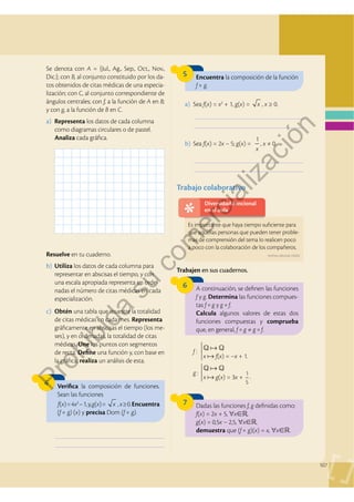 107
Se denota con A = {Jul., Ag., Sep., Oct., Nov.,
Dic.}; con B, al conjunto constituido por los da-
tos obtenidos de citas médicas de una especia-
lización; con C, al conjunto correspondiente de
ángulos centrales; con f, a la función de A en B;
y con g, a la función de B en C.
a) Representa los datos de cada columna
como diagramas circulares o de pastel.
Analiza cada gráfica.
Resuelve en tu cuaderno.
b) Utiliza los datos de cada columna para
representar en abscisas el tiempo, y con
una escala apropiada representa en orde-
nadas el número de citas médicas en cada
especialización.
a) Sea f(x) = x2
+ 1, g(x) = x , x ≥ 0.
Q  Q
x  f(x) = –x + 1.
f :
Q  Q
x  g(x) = 3x +
1
5
g :
.
b) Sea f(x) = 2x – 5; g(x) =
1
x
, x ≠ 0.
c) Obtén una tabla que muestre la totalidad
de citas médicas en cada mes. Representa
gráficamente en abscisas el tiempo (los me-
ses), y en ordenadas, la totalidad de citas
médicas. Une los puntos con segmentos
de recta. Define una función y, con base en
la gráfica, realiza un análisis de esta.
4
5
6
Verifica la composición de funciones.
Sean las funciones
f(x)=4x2
–1,y,g(x)= x , x≥0.Encuentra
(f  g) (x) y precisa Dom (f  g).
Encuentra la composición de la función
f  g.
A continuación, se definen las funciones
f y g. Determina las funciones compues-
tas f  g y g  f.
Calcula algunos valores de estas dos
funciones compuestas y comprueba
que, en general, f  g ≠ g  f.
Trabajo colaborativo
___________________________________________
___________________________________________
___________________________________________
___________________________________________
___________________________________________
___________________________________________
7 Dadas las funciones f, g definidas como:
f(x) = 2x + 5, ∀x,
g(x) = 0,5x – 2,5, ∀x,
demuestra que (f  g)(x) = x, ∀x.
Trabajen en sus cuadernos.
Diversidad funcional
en el aula
Es importante que haya tiempo suficiente para
que aquellas personas que pueden tener proble-
mas de comprensión del tema lo realicen poco
a poco con la colaboración de los compañeros.
Archivo editorial, (2020).
P
r
o
h
i
b
i
d
a
s
u
c
o
m
e
r
c
i
a
l
i
z
a
c
i
ó
n
 