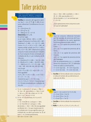 Taller práctico
272
Sea E el conjunto referencial formado
por las capitales de provincias del Ecua-
dor. Consideremos las cuatro siguientes
funciones proposicionales sobre E:
p(x): x ∈ E es capital de provincia de la
Costa,
q(x): x ∈ E es capital de provincia de la
Sierra,
r(x): x ∈ E es capital de provincia del
Oriente,
s(x): x ∈ E es capital de provincia de las
isla Galapagos.
Con las proposiciones p, q, r, s, conside-
ramos los conjuntos A, B, C, D, definidos
como se indica a continuación:
A = {x ∈ E | p (x)}, B = {x ∈ E | q (x)},
C = {x ∈ E | r (x)}, D = {x ∈ E | s (x)}.
2
Sean E = {2, 4, 6, 8, 9, 13, 17, 21, 23},
A = {x ∈ E | 2x + 5 ∈ E},
B = {x ∈ E | 4x +1 ∈ E},
C = {x ∈ E | x + 7 ∈ E}.  
3
___________________________________________
___________________________________________
Verifica la solución del siguiente ejerci-
cio. Sea E = {j ∈  ⎥ |j|  400} el con-
junto referencial. Consideramos los con-
juntos
A = {16 m | m ∈ E},
B = {20 n | n ∈ E},
C = {80p | p ∈ E} = A ∩ B.
Determina n(A ∪ B).
En primer lugar,
si j ∈ E, | j| ≤ 400 –400 ≤ j ≤ 400.
Luego, el conjunto E es finito, n(E) = 801.
Tenemos E = {–400, ···, –2, –1, 0, 1, 2, ···, 400}.
Como A ⊂ E, n (A) ≤ n (E) = 801, de
manera similar sucede con B ⊂ E, n(B) ≤
801, n (A ∩ B) ≤ 801. Observamos que el
conjunto A está constituido por múltiplos
de 16, el conjunto B está constituido por
múltiplos de 20, y C, por múltiplos de 80.
Más aún,
A={16m|m∈ E}={–400,···,–16,0,16···,400},
B = {20n | n ∈ E} = {–400, ···, –20, 0, 20 ···, 400},
C = {80p | p ∈ E} = A ∩ B {–400, –320,
–240, –160, –80, 0, 80, 160, 240, 320, 400},
con lo que
n (A) = 51, n (B) = 21, –n(A ∩ B) = 11.
De la igualdad
n (A ∪ B) = n (A) + n (B) – n (A ∩ B) =
51 + 21 – 11 = 61,
mostremos que C = A ∩ B, o sea,
C ⊂ A ∩ B y A ∩ B ⊂ C. Notemos que
A ∩ B está constituido por múltiplos de
16 y 20.
DCCD: M.5.3.9. Realizar operaciones con sucesos:
unión, intersección, diferencia y complemento,
leyes de Morgan, en la resolución de problemas.
1
a)	Si x ∈ C, existe p ∈ E, tal que x = 80p =
	 16 · 5p = 20 · 4p, es decir, x = 16j ∈ A con
j = 5p, y x = 20 × 4p, o bien x ∈ A ∩ B.
	Así, x = ∈ C x ∈ A ∩ B.
b)	Si x ∈ A ∩ B, entonces, x ∈ A y x ∈ B.
Luego,
	 x = ∈ A ⇔ ∃m ∈ E, tal que x = 16m,
	 x = ∈ B ⇔ ∃m ∈ E, tal que x = 20n,
	 de donde x = 16m = 20n. De esta igualdad
se obtiene 4m = 5n que muestra que 5n
es múltiplo de 4, lo que significa que n es
múltiplo de 4, es decir que existe r ∈ Z, tal
que n = 4r. Consecuentemente,
	 4m =5n = 5 × 4r = 20r.
a)	 Escribe en forma tabular estos conjuntos
e indica el número de sus elementos en
cada uno de ellos.
a)	 Escribe en forma tabular los conjuntos A,
B y C.
b) Halla A ∪ B, A ∪ C, B ∪ C y A ∪ B ∪ C. 
	Así, x = 16m = 80r o también x = 20n =
20 · 4r = 80r, que prueba x ∈ C.
	 De los literales a) y b) se concluye que
C = A ∩ B.
	 ¿Qué operaciones entre conjuntos tuvie-
ron que ser aplicadas?
 