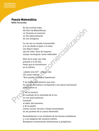 Poesía Matemática
Millôr Fernandes
En las muchas hojas
del libro de Matemáticas
un Cociente se enamoró
un día dolorosamente
de una Incógnita.
La vio con su mirada innumerable
y la vio desde el ápice a la base:
una figura impar;
ojos de robot, boca de trapecio,
cuerpo rectangular, senos esferoides.
Hizo de la suya una vida
paralela a la de ella,
hasta que se encontraron
en el infinito.
“¿Quién eres tú?” —indagó ella
con ansia radical.
“Pero puedes llamarme hipotenusa”.
Y de hablar descubrieron que eran
(lo que en Aritmética corresponde a las almas hermanas)
primos entre sí.
Y así se amaron
al cuadrado de la velocidad de la luz,
en una sexta potencia
trazando,
al sabor del momento
y de la pasión,
rectas, curvas, círculos y líneas sinusoidales
en los jardines de la cuarta dimensión.
Escandalizaron a los ortodoxos de las formas euclidianas
y a los exégetas del universo infinito.
Rompieron convenciones newtonianas y pitagóricas.
P
r
o
h
i
b
i
d
a
s
u
c
o
m
e
r
c
i
a
l
i
z
a
c
i
ó
n
 