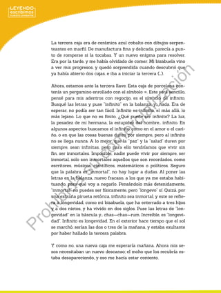 La tercera caja era de cerámica azul cobalto con dibujos serpen-
teantes en marfil. De manufactura fina y delicada, parecía a pun-
to de romperse si la tocabas. Y un nuevo enigma para resolver.
Era por la tarde, y me había olvidado de comer. Mi bisabuela vino
a ver mis progresos, y quedó sorprendida cuando descubrió que
ya había abierto dos cajas, e iba a iniciar la tercera (…).
Ahora, estamos ante la tercera llave. Esta caja de porcelana con-
tenía un pergamino enrollado con el símbolo ∞. Este será sencillo,
pensé para mis adentros con regocijo, es el símbolo de infinito.
Busqué las letras y puse “infinito” en la balanza, y… nada. Era de
esperar, no podía ser tan fácil. Infinito es infinito, el más allá, lo
más lejano. Lo que no es finito. ¿Qué puede ser infinito? La luz,
la pesadez de mi hermana, la estupidez del hombre… infinito. En
algunos aspectos buscamos el infinito, como en el amor o el cari-
ño, o en que las cosas buenas duren por siempre, pero al infinito
no se llega nunca. A lo mejor, que la “paz” y la “salud” duren por
siempre, sean infinitas, pero para ello tendríamos que vivir sin
fin, ser inmortales. Imposible, nadie puede vivir por siempre, ser
inmortal, solo son inmortales aquellos que son recordados, como
escritores, músicos, científicos, matemáticos o políticos. Seguro
que la palabra es “inmortal”, no hay lugar a dudas. Al poner las
letras en la balanza, nuevo fracaso, a los que ya me estaba habi-
tuando, para qué voy a negarlo. Pensándolo más detenidamente,
“inmortal” no puedes ser físicamente, pero “longevo” sí. Quizá, por
una extraña pirueta retórica, infinito sea inmortal, y este se refie-
ra a longevidad, como mi bisabuela, que ha enterrado a tres hijos
y a dos nietos, y ha vivido en dos siglos. Puse las letras de “lon-
gevidad” en la báscula y… chas—chas—rum. Increíble, es “longevi-
dad”. Infinito es longevidad. En el exterior hace tiempo que el sol
se marchó, serían las dos o tres de la mañana, y estaba exultante
por haber hallado la tercera palabra.
Y como no, una nueva caja me esperaría mañana. Ahora mis se-
sos necesitaban un nuevo descanso; el moho que los recubría es-
taba desapareciendo, y eso me hacía estar contento.
P
r
o
h
i
b
i
d
a
s
u
c
o
m
e
r
c
i
a
l
i
z
a
c
i
ó
n
 