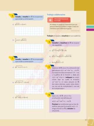 137
6
8
7
Estudia y resuelve en  las ecuaciones
que se dan a continuación:
Estudien y resuelvan en  las ecuacio-
nes siguientes:
Estudia y resuelve en  las ecuaciones
que se dan a continuación:
a)	 5 = 2 1.
x x
+ − +
a)	 4 20 =10.
x x
− + +
a)	 1= 1.
2
x x x
+ + −
b)	
1
2
2 = 3 2.
x x
+ +
b)	 2 1 2 1= 4 10.
x x x
− + + +
c)	 4 5 4 =17.
x x
+ +
b)	 1 2 =2 3.
2
x x x
− − +
c)	 8 = 3 2.
2
x x x
+ − +
Diversidad funcional
en el aula
Al trabajar en equipo es importante que una
persona lidere la actividad e integre a todos los
miembros que conforman el grupo.
Trabajo colaborativo
9 Seana,b,c cona≠0 yulafunciónreal
definidapor ( ) = , .
4 2

u x ax bx c x
+ + ∈
Con base en el discriminante d = b2
– 4 ac
y la gráfica de la función v, dada por
( )= ,
2
v y ay by c
+ + indiquen las condi­
ciones bajo las cuales la ecuación
=0
4 2
ax bx c
+ + tiene solución en :
dos raíces distintas, cuatro raíces distin-
tas, una raíz de multiplicidad 2, una raíz
de multiplicidad 4.
10 Sean a, b, c   con a ≠ 0 y
w la función real definida por

+ + ∈
( ) = , .
4
3
2
3
w x ax bx c x
Precisen las condiciones que se han de
verificar para que la ecuación w(x) = 0
tenga solución en  y calculen las
soluciones.
Trabajen en equipo y resuelvan en sus cuadernos.
Archivo editorial, (2020).
 
