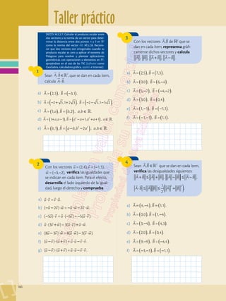 Taller práctico
166
3
4
2
Con los vectores ,
A B
 
de 2
que se
dan en cada ítem, representa gráfi-
camente dichos vectores y calcula
     
+ −
A B A B A B
, , , .
Sean , 2
A B
 

∈ que se dan en cada ítem,
verifica las desigualdades siguientes:
       
+ ≤ + − ≤ −
A B A B A B A B
, ,
( )
⋅ ≤ ≤ +
     
A B A B A B
1
2
.
2 2
Con los vectores =(2,4), =( 1,3),
 
−
u v
=( 3, 2),

− −
w verifica las igualdades que
se indican en cada ítem. Para el efecto,
desarrolla el lado izquierdo de la igual-
dad, luego el derecho y comprueba.
1
DCCD: M.5.2.7. Calcular el producto escalar entre
dos vectores y la norma de un vector para deter-
minar la distancia entre dos puntos A y B en 2
como la norma del vector AB. M.5.2.8. Recono-
cer que dos vectores son ortogonales cuando su
producto escalar es cero y aplicar el teorema de
Pitágoras para resolver y plantear aplicaciones
geométricas con operaciones y elementos en 2
,
apoyándose en el uso de las TIC (software como
GeoGebra, calculadora gráfica, applets e Internet).
Sean A B
, 2

 

∈ , que se dan en cada ítem,
calcula

 
⋅
A B.
a)	 = 2,3 , = 3,1 .
 
( ) ( )
−
A B
b)	 = 2 5,1 2 3 , = 2 5,1 5 2 .
 
( ) ( )
− + + − − −
A B
c)	 = 1, , = ,2 , , .
 

A a B b a b
( ) ( ) ∈
d)	 = 1 , 1 , = 1, 1 , .
2 2
 

A a a B a a a a a
( )
( )
+ − − + + + ∈
e)	 = ,1 , = , 2 , , .
2 2
 

A b B a b b a a b
( )
( ) − − ∈
a)	 = 2,5 , = 7,3 .
A B
 
( ) ( )
b)	 = 0,0 , = 6, 4 .
A B
 
( ) ( )
−
c)	 = 5, 7 , = 4, 2 .
A B
 
( ) ( )
− − −
d)	 = 3,0 , = 0,4 .
A B
 
( ) ( )
e)	 = 1, 1 , = 1,1 .
A B
 
( ) ( )
− −
f)	 = 1, 1 , = 1,1 .
A B
 
( ) ( )
− −
a)	 4, 4 , 1,1 .
A B
 
( ) ( )
= − =
b)	
 
( ) ( )
−
= 0,0 , = 1, 4 .
A B
c)	
 
( ) ( )
−
= 3, 4 , = 4,3 .
A B
d)	
 
( ) ( )
= 2,0 , = 0,4 .
A B
e)	
 
( ) ( )
− −
= 9, 9 , = 4,4 .
A B
f)	
 
( ) ( )
− − −
= 3, 3 , = 1,1 .
A B
a)	 = .
u v v u
   
⋅ ⋅
b)	 ( 2 ) = 2 .
u v w u w v w
      
− − ⋅ − ⋅ − ⋅
c)	 − ⋅ ⋅ − − ⋅
     
u v u v u v
( 5 ) = ( 5 )= 5( ).
d)	 (3 ) =3( ) .
u v w u v u w
      
⋅ + ⋅ + ⋅
e)	 (8 3 ) =8( ) 3( ).
u v w u w v w
      
− ⋅ ⋅ − ⋅
f)	 ( ) ( ) = .
u v u v u u v v
       
− ⋅ + ⋅ − ⋅
g)	 ( ) ( ) = .
u v u v u u v v
       
− ⋅ + ⋅ − ⋅
 