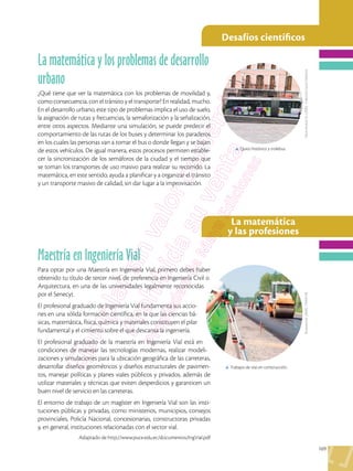 169
Desafíos científicos
La matemática
y las profesiones
Shutterstock,
(2020).
170955158
Flavio
Muñoz
M.,
(2020)
.
Colección
Quito
Histórico
Maestría en Ingeniería Vial
Para optar por una Maestría en Ingeniería Vial, primero debes haber
obtenido tu título de tercer nivel, de preferencia en Ingeniería Civil o
Arquitectura, en una de las universidades legalmente reconocidas
por el Senecyt.
El profesional graduado de Ingeniería Vial fundamenta sus accio-
nes en una sólida formación científica, en la que las ciencias bá-
sicas, matemática, física, química y materiales constituyen el pilar
fundamental y el cimiento sobre el que descansa la ingeniería.
El profesional graduado de la maestría en Ingeniería Vial está en
condiciones de manejar las tecnologías modernas, realizar modeli-
zaciones y simulaciones para la ubicación geográfica de las carreteras,
desarrollar diseños geométricos y diseños estructurales de pavimen-
tos, manejar políticas y planes viales públicos y privados, además de
utilizar materiales y técnicas que eviten desperdicios y garanticen un
buen nivel de servicio en las carreteras.
El entorno de trabajo de un magíster en Ingeniería Vial son las insti-
tuciones públicas y privadas, como ministerios, municipios, consejos
provinciales, Policía Nacional, concesionarias, constructoras privadas
y, en general, instituciones relacionadas con el sector vial.
Adaptado de http://www.puce.edu.ec/documentos/IngVial.pdf
La matemática y los problemas de desarrollo
urbano
¿Qué tiene que ver la matemática con los problemas de movilidad y,
como consecuencia, con el tránsito y el transporte? En realidad, mucho.
En el desarrollo urbano, este tipo de problemas implica el uso de suelo,
la asignación de rutas y frecuencias, la semaforización y la señalización,
entre otros aspectos. Mediante una simulación, se puede predecir el
comportamiento de las rutas de los buses y determinar los paraderos
en los cuales las personas van a tomar el bus o donde llegan y se bajan
de estos vehículos. De igual manera, estos procesos permiten estable-
cer la sincronización de los semáforos de la ciudad y el tiempo que
se toman los transportes de uso masivo para realizar su recorrido. La
matemática, en este sentido, ayuda a planificar y a organizar el tránsito
y un transporte masivo de calidad, sin dar lugar a la improvisación.
p Trabajos de vías en construcción.
p Quito histórico y trolebus.
 