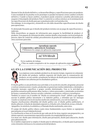 43

Durante la fase de diseño definitivo, se desarrollan dibujos y especificaciones para este producto.
Como resultado de las pruebas en los prototipos se pueden incorporar ciertos cambios al diseño
definitivo. Cuando se hacen cambios, el producto puede someterse a pruebas adicionales para
asegurar el desempeño del producto final. La atención se enfoca entonces en la terminación de
las especificaciones de diseño para que se pueda proceder con la producción.




                                                                                                       Diseño 1ro.
Sin embargo, la investigación y desarrollo no solo debe desarrollar especificaciones de diseño
para operaciones.
Es demasiado frecuente que el diseño del producto termine con un juego de especificaciones y
nada más.
Debe desarrollarse un paquete de información para asegurar la factibilidad de producir el
producto. Este paquete de información debe contener detalles relacionados con la tecnología de
proceso, datos de control de calidad, procedimientos de prueba del rendimiento del producto y
otras cuestiones parecidas.


                                  Aprendizaje esperado
              Comprensión y aplicación de Tecnologías
              !Diferencia los campos de aplicación empresarial.


                                     ACTIVIDAD
             En tu cuaderno de trabajo:
             !Haz un cuadro comparativo de los campos de aplicación empresarial


4.2. EN LA COMUNICACIÓN DEL PRODUCTO
          Las empresas como unidades productivas de nuestro tiempo, requieren no solamente
          del diseño del producto, también requieren del diseño para la comunicación del
          producto, en este sentido, actualmente las labores de diseño para la comunicación del
          producto son cubiertas por los diseñadores gráficos.

El diseño gráfico es una profesión cuya actividad, es la acción de concebir, programar, proyectar
y realizar comunicaciones visuales, producidas en general por medios industriales y destinados a
transmitir mensajes específicos a grupos sociales determinados. Esta es la actividad que
posibilita comunicar gráficamente ideas, hechos y valores procesados y sintetizados en términos
de forma y comunicación, factores sociales, culturales, económicos, estéticos y tecnológicos.
También se conoce con el nombre de “diseño en comunicación visual”, debido a que algunos
asocian la palabra gráfico únicamente a la industria gráfica, y entienden que los mensajes
visuales se canalizan a través de muchos medios de comunicación, y no solo los impresos.
Algunas clasificaciones difundidas del diseño gráfico son: el diseño gráfico publicitario, el
diseño editorial, el diseño de identidad corporativa, el diseño web, el diseño de envase, el diseño
 tipográfico, la cartelería, la señalética y el llamado diseño multimedia, entre otros.
El campo del diseño gráfico abarca cuatro áreas fundamentales cuyos límites se superponen
parcialmente en la actividad profesional.
La clasificación se basa en la noción de que cada una de las áreas requiere una preparación y un
talento especial o asesoramiento especial de acuerdo a la complejidad del proyecto.
Las áreas son: diseño para información, diseño para persuasión, diseño para educación, diseño
para administración.
En el ámbito empresarial se emplea el diseño para la información y el diseño para la persuasión
como elementos intrínsecos a la comunicación del producto.
 