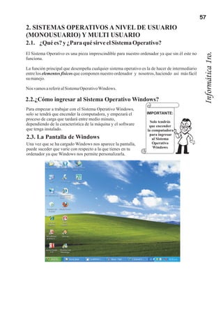 57
2. SISTEMAS OPERATIVOS A NIVEL DE USUARIO
(MONOUSUARIO) Y MULTI USUARIO
2.1. ¿Qué es? y ¿Para qué sirve el Sistema Operativo?
El Sistema Operativo es una pieza imprescindible para nuestro ordenador ya que sin él este no




                                                                                                  Informática 1ro.
funciona.

La función principal que desempeña cualquier sistema operativo es la de hacer de intermediario
entre los elementos físicos que componen nuestro ordenador y nosotros, haciendo así más fácil
su manejo.

Nos vamos a referir al Sistema Operativo Windows.

2.2.¿Cómo ingresar al Sistema Operativo Windows?
Para empezar a trabajar con el Sistema Operativo Windows,
solo se tendrá que encender la computadora, y empezará el         IMPORTANTE:
proceso de carga que tardará entre medio minuto,
                                                                    Solo tendrás
dependiendo de la característica de la máquina y el software       que encender
que tenga instalado.                                              la computadora
                                                                   para ingresar
2.3. La Pantalla de Windows                                          al Sistema
Una vez que se ha cargado Windows nos aparece la pantalla,           Operativo
puede suceder que varíe con respecto a la que tienes en tu            Windows
ordenador ya que Windows nos permite personalizarla.
 