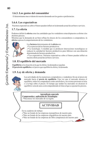 80

                                            1.6.3. Los gustos del consumidor
                                             El determinante mas evidente de nuestra demanda son los gustos o preferencias.


                                            1.6.4. Las expectativas
Gestión Empresarial y Emprendimiento 1ro.



                                            Nuestras expectativas sobre el futuro pueden influir en la demanda actual de un bien o servicio.
                                            1.7. La oferta
                                            Podemos definir la oferta como las cantidades que los vendedores estan dispuestos a ofertar a los
                                            distintos precios.
                                            Mientras que la demanda de un bien refleja los deseos de los consumidores o compradores, la
                                            oferta expresa el comportamiento de los vendedores.

                                                               Los factores determinantes de la oferta son:
                                                               !Los precios de los factores productivos
                                                               !La tecnología: A medida que se producen innovaciones tecnológicas se
                                                               reducen la cantidad de factores productivos para fabricar con una dotación
                                                               determinada de factores productivos
                                                               !Las expectativas: Nuestras expectativas sobre el futuro pueden influir en
                                                               nuestra oferta actual de un bien o servicio.
                                             1.8. El equilibrio del mercado
                                            Equilibrio es la situación en la que la oferta y la demanda se igualan.
                                            El precio de equilibrio es el precio que equilibra la oferta y la demanda.

                                             1.9. Ley de oferta y demanda
                                                            Las actividades de los numerosos compradores y vendedores llevan al precio de
                                                            mercado hacia el precio de equilibrio. Una vez que el mercado alcanza el
                                                            equilibrio, todos los compradores están satisfechos y no existen presiones al alza
                                                            o a la baja sobre el precio. El tiempo que tardan los mercados en alcanzar el
                                                            equilibrio varia de unos a otros dependiendo al ritmo al que se ajustan los precios.



                                                                            Aprendizaje esperado
                                                         Comprensión y aplicación de Tecnologías
                                                         !Reconoce los mercados de su región.


                                                                                   ACTIVIDAD
                                                         En tu cuaderno de trabajo:
                                                         !Haz un listado de las empresas monopólicas de nuestro país.
                                                         !Haz un listado de las empresas oligopólicas de nuestro país.
                                                         !Haz un listado de las empresas de libre competencia de nuestro país.
 