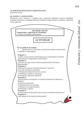 113

19. SERVICIOS SOCIALES Y ASISTENCIALES:
Educación inicial

20. TEXTIL Y CONFECCIÓN:
Producción textil, tintorería y acabado textil, confección industrial, sastrería, hilandería
industrial, tintorería y estampado industrial, bordados computarizados y manuales, confección




                                                                                                 Formación y orientación laboral 1ro.
textil y tapicería.




                              Aprendizaje esperado
         Comprensión y aplicación de Tecnologías
         !Analiza las familias profesionales.


                                    ACTIVIDAD

          En tu cuaderno de trabajo:
          !      Después de leer con calma y atención las familias profesionales
          y responde a cada pregunta.

           Pregunta 1:
           ¿Cuáles son las carreras profesionales que corresponden a la familia
           profesional de Computación e Informática?
           Pregunta 2:
           ¿Por qué crees que existe la familia profesional de Artesanía y
           Manualidades?
           Pregunta 3:
           ¿Qué opción muestra la familia Hotelería y Turismo?
           a) Cocina, pastelería y panadería
           b) Producción industrial de vinos y piscos
           c) Marketing, logística y almacenes
           d) Panadería y pastelería industrial
           Pregunta 4:
           ¿Qué profesión corresponde a la familia profesional de Mecánica y
           Metales?
           a) Mecánica automotriz
           b) Mantenimiento de maquinas
           c) Mecánica de equipos pesados
           d) Planchado y pintura
           Pregunta 5:
           ¿En qué familia profesional existe la mayor cantidad de profesiones?
           Pregunta 6:
           ¿Qué opinas de las familias profesionales?
 