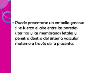    Puede presentarse un embolia gaseosa
    si se fuerza el aire entre las paredes
    uterinas y las membranas fetales y
    penetra dentro del sistema vascular
    materno a través de la placenta.
 