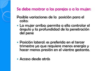 Se debe mostrar a las parejas o a la mujer:
Posible variaciones de la posición para el
  coito:
 La mujer arriba: permite a ella controlar el
  ángulo y la profundidad de la penetración
  del pene

   Posición lateral: es preferida en el tercer
    trimestre ya que requiere menos energía y
    hacer menos presión en el vientre gestante.

   Acceso desde atrás
 