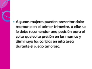    Algunas mujeres pueden presentar dolor
    mamario en el primer trimestre, a ellas se
    le debe recomendar una posición para el
    coito que evite presión en las mamas y
    disminuya las caricias en esta área
    durante el juego amoroso.
 