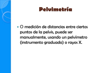 Pelvimetría

   O medición de distancias entre ciertos
    puntos de la pelvis, puede ser
    manualmente, usando un pelvímetro
    (instrumento graduado) o rayos X.
 