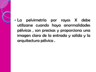    La pelvimetría por rayos X debe
    utilizarse cuando haya anormalidades
    pélvicas , son precisas y proporciona una
    imagen clara de la entrada y salida y la
    arquitectura pélvica .
 