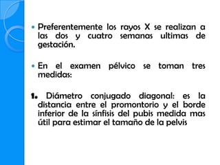    Preferentemente los rayos X se realizan a
    las dos y cuatro semanas ultimas de
    gestación.

   En el examen pélvico se toman tres
    medidas:

1. Diámetro conjugado diagonal: es la
  distancia entre el promontorio y el borde
  inferior de la sínfisis del pubis medida mas
  útil para estimar el tamaño de la pelvis
 