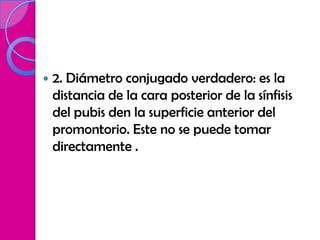    2. Diámetro conjugado verdadero: es la
    distancia de la cara posterior de la sínfisis
    del pubis den la superficie anterior del
    promontorio. Este no se puede tomar
    directamente .
 