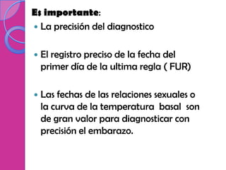 Es importante:
 La precisión del diagnostico


   El registro preciso de la fecha del
    primer día de la ultima regla ( FUR)

   Las fechas de las relaciones sexuales o
    la curva de la temperatura basal son
    de gran valor para diagnosticar con
    precisión el embarazo.
 