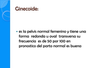 Ginecoide:



   es la pelvis normal femenino y tiene una
    forma redonda u oval transversa su
    frecuencia es de 50 por 100 en
    pronostico del parto normal es buena
 
