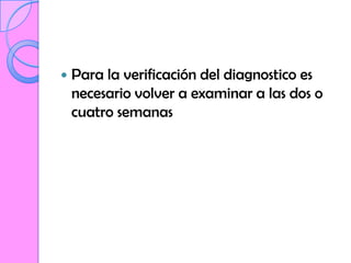    Para la verificación del diagnostico es
    necesario volver a examinar a las dos o
    cuatro semanas
 