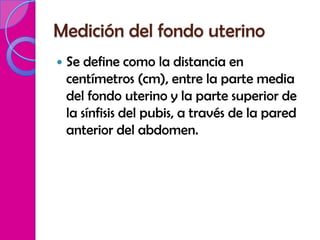Medición del fondo uterino
   Se define como la distancia en
    centímetros (cm), entre la parte media
    del fondo uterino y la parte superior de
    la sínfisis del pubis, a través de la pared
    anterior del abdomen.
 