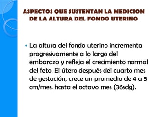 ASPECTOS QUE SUSTENTAN LA MEDICION
  DE LA ALTURA DEL FONDO UTERINO



   La altura del fondo uterino incrementa
    progresivamente a lo largo del
    embarazo y refleja el crecimiento normal
    del feto. El útero después del cuarto mes
    de gestación, crece un promedio de 4 a 5
    cm/mes, hasta el octavo mes (36sdg).
 