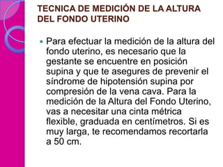 TECNICA DE MEDICIÓN DE LA ALTURA
DEL FONDO UTERINO

   Para efectuar la medición de la altura del
    fondo uterino, es necesario que la
    gestante se encuentre en posición
    supina y que te asegures de prevenir el
    síndrome de hipotensión supina por
    compresión de la vena cava. Para la
    medición de la Altura del Fondo Uterino,
    vas a necesitar una cinta métrica
    flexible, graduada en centímetros. Si es
    muy larga, te recomendamos recortarla
    a 50 cm.
 