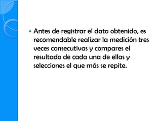    Antes de registrar el dato obtenido, es
    recomendable realizar la medición tres
    veces consecutivas y compares el
    resultado de cada una de ellas y
    selecciones el que más se repite.
 